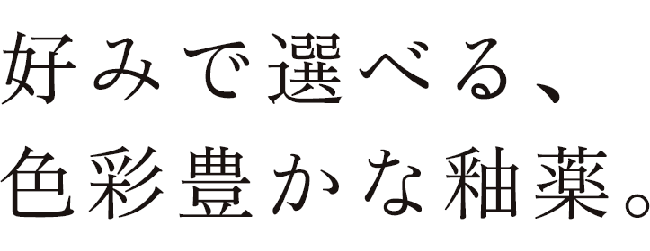 好みで選べる、色彩豊かな釉薬。